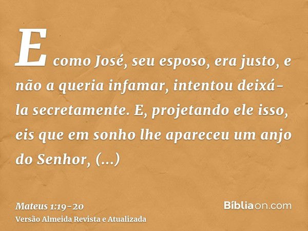 E como José, seu esposo, era justo, e não a queria infamar, intentou deixá-la secretamente.E, projetando ele isso, eis que em sonho lhe apareceu um anjo do Senh