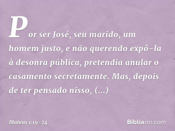 Por ser José, seu marido, um homem justo, e não querendo expô-la à desonra pública, pretendia anular o casamento secretamente. Mas, depois de ter pensado nisso,