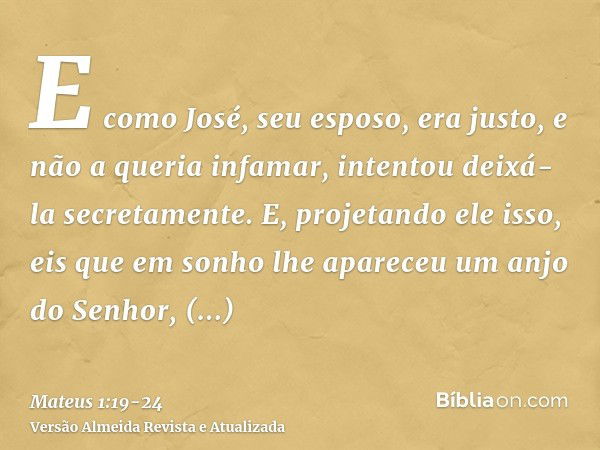 E como José, seu esposo, era justo, e não a queria infamar, intentou deixá-la secretamente.E, projetando ele isso, eis que em sonho lhe apareceu um anjo do Senh