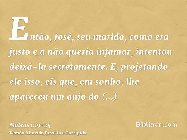 Então, José, seu marido, como era justo e a não queria infamar, intentou deixá-la secretamente.E, projetando ele isso, eis que, em sonho, lhe apareceu um anjo d