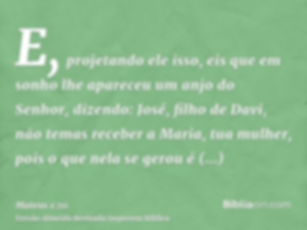 E, projetando ele isso, eis que em sonho lhe apareceu um anjo do Senhor, dizendo: José, filho de Davi, não temas receber a Maria, tua mulher, pois o que nela se