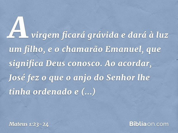 "A virgem ficará grávida e dará à luz um filho, e o chamarão Emanuel", que significa "Deus conosco". Ao acordar, José fez o que o anjo do Senhor lhe tinha orden