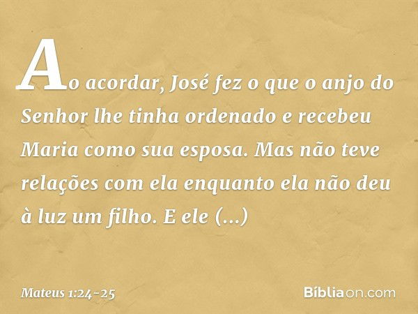 Ao acordar, José fez o que o anjo do Senhor lhe tinha ordenado e recebeu Maria como sua esposa. Mas não teve relações com ela enquanto ela não deu à luz um filh