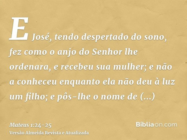 E José, tendo despertado do sono, fez como o anjo do Senhor lhe ordenara, e recebeu sua mulher;e não a conheceu enquanto ela não deu à luz um filho; e pôs-lhe o