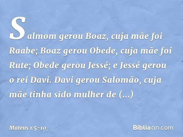 Salmom gerou Boaz,
cuja mãe foi Raabe;
Boaz gerou Obede,
cuja mãe foi Rute;
Obede gerou Jessé; e Jessé gerou o rei Davi.
Davi gerou Salomão,
cuja mãe tinha sido