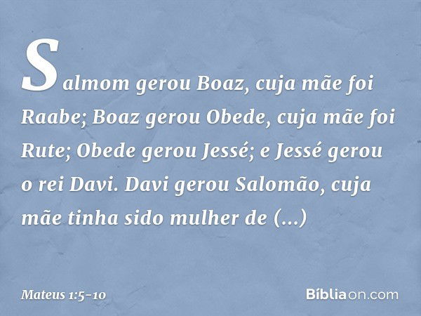 Salmom gerou Boaz,
cuja mãe foi Raabe;
Boaz gerou Obede,
cuja mãe foi Rute;
Obede gerou Jessé; e Jessé gerou o rei Davi.
Davi gerou Salomão,
cuja mãe tinha sido