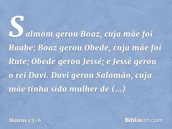 Salmom gerou Boaz,
cuja mãe foi Raabe;
Boaz gerou Obede,
cuja mãe foi Rute;
Obede gerou Jessé; e Jessé gerou o rei Davi.
Davi gerou Salomão,
cuja mãe tinha sido
