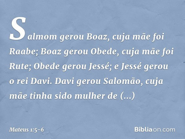 Salmom gerou Boaz,
cuja mãe foi Raabe;
Boaz gerou Obede,
cuja mãe foi Rute;
Obede gerou Jessé; e Jessé gerou o rei Davi.
Davi gerou Salomão,
cuja mãe tinha sido