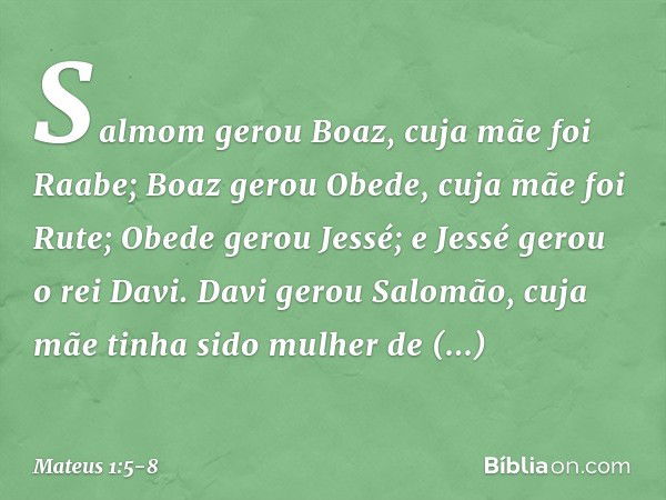 Salmom gerou Boaz,
cuja mãe foi Raabe;
Boaz gerou Obede,
cuja mãe foi Rute;
Obede gerou Jessé; e Jessé gerou o rei Davi.
Davi gerou Salomão,
cuja mãe tinha sido