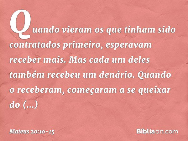 Quando vieram os que tinham sido contratados primeiro, esperavam receber mais. Mas cada um deles também recebeu um denário. Quando o receberam, começaram a se q