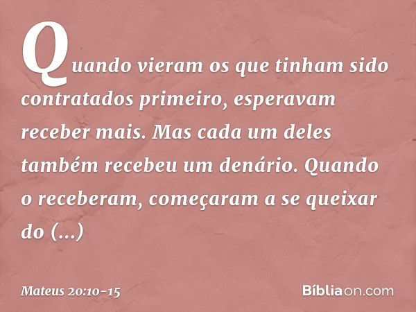 Quando vieram os que tinham sido contratados primeiro, esperavam receber mais. Mas cada um deles também recebeu um denário. Quando o receberam, começaram a se q