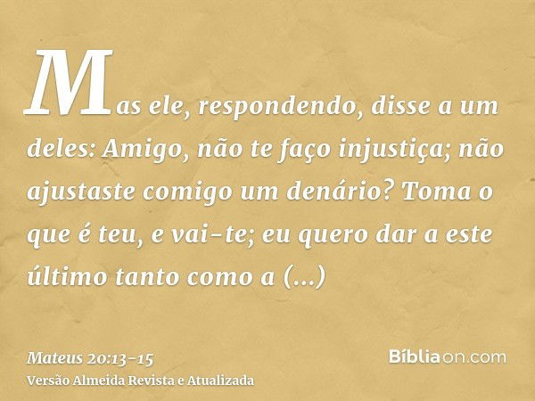 Mas ele, respondendo, disse a um deles: Amigo, não te faço injustiça; não ajustaste comigo um denário?Toma o que é teu, e vai-te; eu quero dar a este último tan