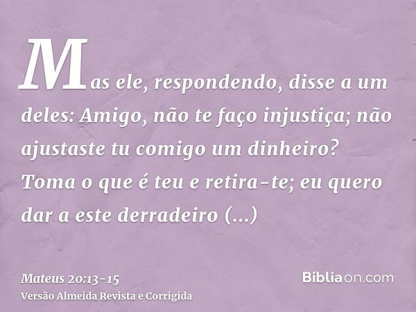 Mas ele, respondendo, disse a um deles: Amigo, não te faço injustiça; não ajustaste tu comigo um dinheiro?Toma o que é teu e retira-te; eu quero dar a este derr