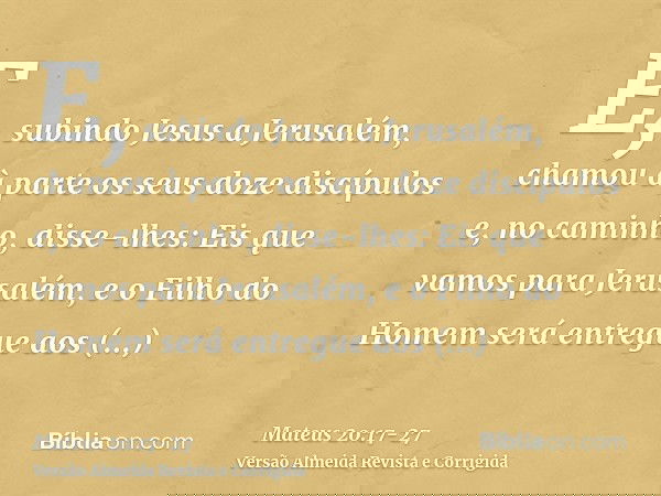E, subindo Jesus a Jerusalém, chamou à parte os seus doze discípulos e, no caminho, disse-lhes:Eis que vamos para Jerusalém, e o Filho do Homem será entregue ao