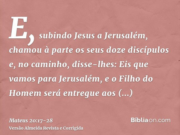 E, subindo Jesus a Jerusalém, chamou à parte os seus doze discípulos e, no caminho, disse-lhes:Eis que vamos para Jerusalém, e o Filho do Homem será entregue ao