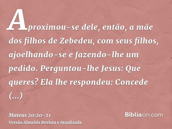 Aproximou-se dele, então, a mãe dos filhos de Zebedeu, com seus filhos, ajoelhando-se e fazendo-lhe um pedido.Perguntou-lhe Jesus: Que queres? Ela lhe respondeu