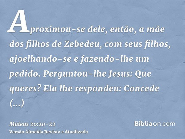 Aproximou-se dele, então, a mãe dos filhos de Zebedeu, com seus filhos, ajoelhando-se e fazendo-lhe um pedido.Perguntou-lhe Jesus: Que queres? Ela lhe respondeu