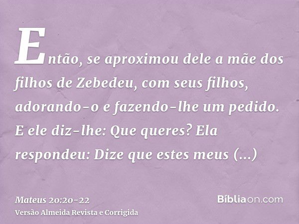 Então, se aproximou dele a mãe dos filhos de Zebedeu, com seus filhos, adorando-o e fazendo-lhe um pedido.E ele diz-lhe: Que queres? Ela respondeu: Dize que est