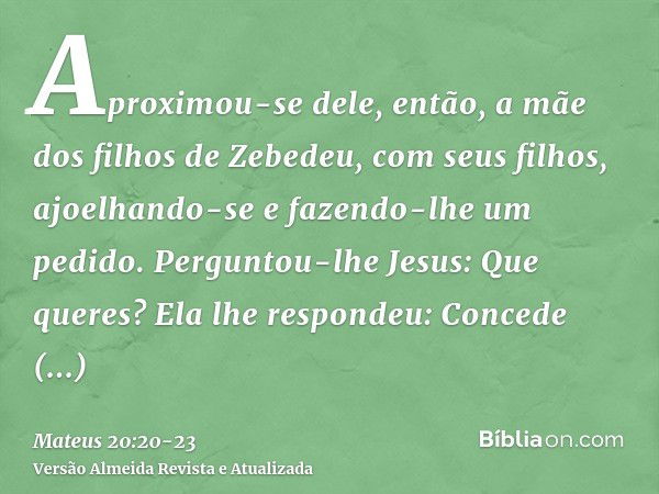 Aproximou-se dele, então, a mãe dos filhos de Zebedeu, com seus filhos, ajoelhando-se e fazendo-lhe um pedido.Perguntou-lhe Jesus: Que queres? Ela lhe respondeu