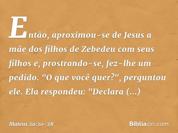 Então, aproximou-se de Jesus a mãe dos filhos de Zebedeu com seus filhos e, prostrando-se, fez-lhe um pedido. "O que você quer?", perguntou ele.
Ela respondeu: 