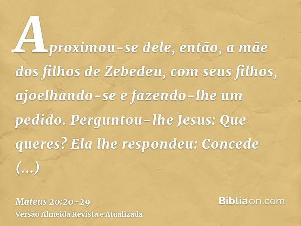 Aproximou-se dele, então, a mãe dos filhos de Zebedeu, com seus filhos, ajoelhando-se e fazendo-lhe um pedido.Perguntou-lhe Jesus: Que queres? Ela lhe respondeu