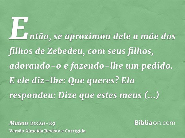 Então, se aproximou dele a mãe dos filhos de Zebedeu, com seus filhos, adorando-o e fazendo-lhe um pedido.E ele diz-lhe: Que queres? Ela respondeu: Dize que est