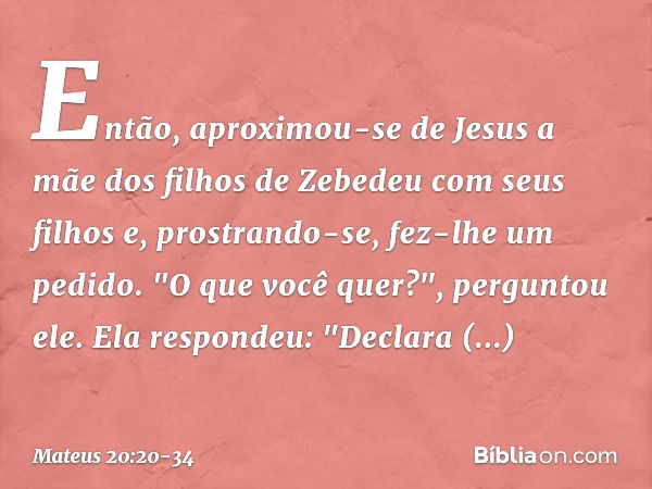 Então, aproximou-se de Jesus a mãe dos filhos de Zebedeu com seus filhos e, prostrando-se, fez-lhe um pedido. "O que você quer?", perguntou ele.
Ela respondeu: 