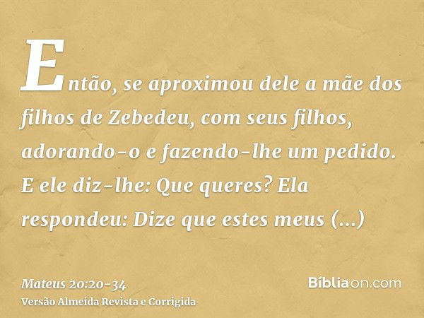 Então, se aproximou dele a mãe dos filhos de Zebedeu, com seus filhos, adorando-o e fazendo-lhe um pedido.E ele diz-lhe: Que queres? Ela respondeu: Dize que est