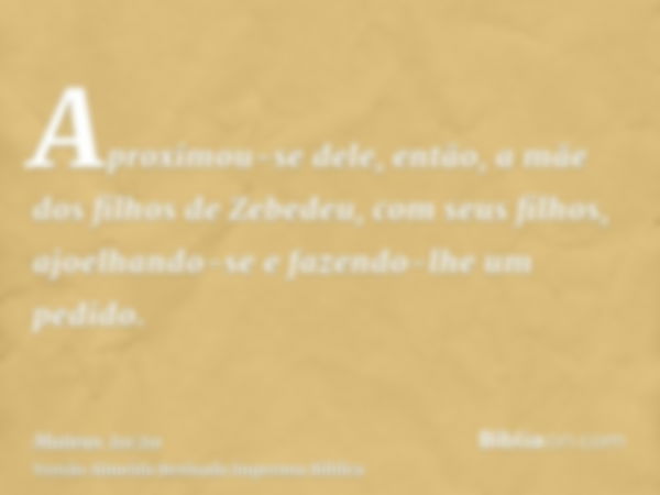 Aproximou-se dele, então, a mãe dos filhos de Zebedeu, com seus filhos, ajoelhando-se e fazendo-lhe um pedido.