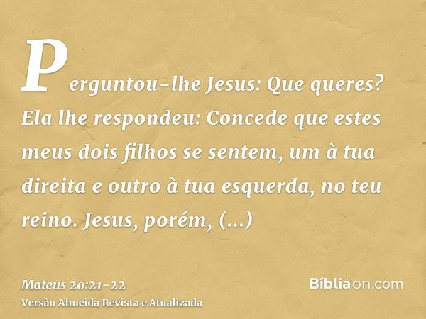 Perguntou-lhe Jesus: Que queres? Ela lhe respondeu: Concede que estes meus dois filhos se sentem, um à tua direita e outro à tua esquerda, no teu reino.Jesus, p