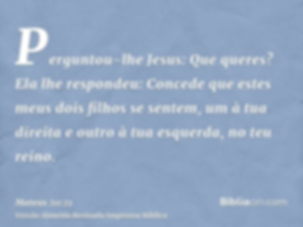 Perguntou-lhe Jesus: Que queres? Ela lhe respondeu: Concede que estes meus dois filhos se sentem, um à tua direita e outro à tua esquerda, no teu reino.