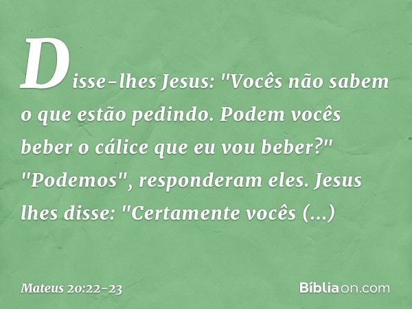 Disse-lhes Jesus: "Vocês não sabem o que estão pedindo. Podem vocês beber o cálice que eu vou beber?"
"Podemos", responderam eles. Jesus lhes disse: "Certamente