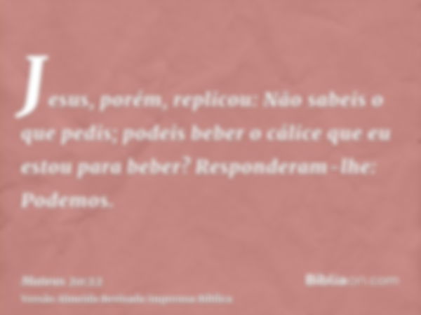 Jesus, porém, replicou: Não sabeis o que pedis; podeis beber o cálice que eu estou para beber? Responderam-lhe: Podemos.