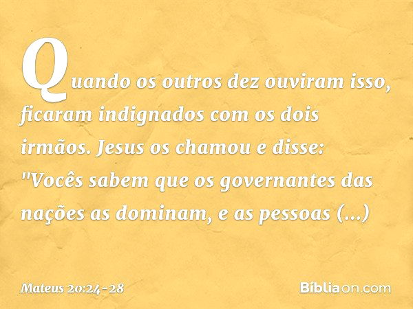 Quando os outros dez ouviram isso, ficaram indignados com os dois irmãos. Jesus os chamou e disse: "Vocês sabem que os governantes das nações as dominam, e as p