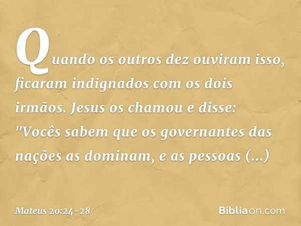 Quando os outros dez ouviram isso, ficaram indignados com os dois irmãos. Jesus os chamou e disse: "Vocês sabem que os governantes das nações as dominam, e as p