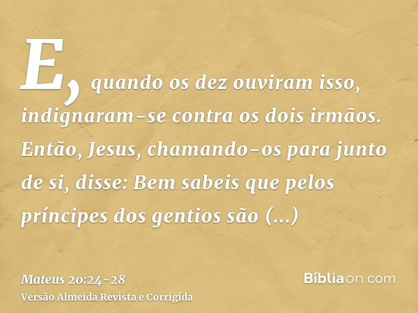 E, quando os dez ouviram isso, indignaram-se contra os dois irmãos.Então, Jesus, chamando-os para junto de si, disse: Bem sabeis que pelos príncipes dos gentios