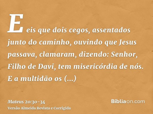 E eis que dois cegos, assentados junto do caminho, ouvindo que Jesus passava, clamaram, dizendo: Senhor, Filho de Davi, tem misericórdia de nós.E a multidão os 