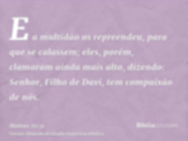 E a multidão os repreendeu, para que se calassem; eles, porém, clamaram ainda mais alto, dizendo: Senhor, Filho de Davi, tem compaixão de nós.