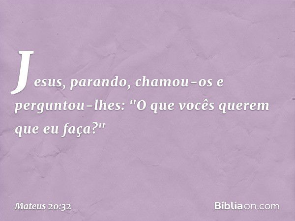 Jesus, parando, chamou-os e perguntou-lhes: "O que vocês querem que eu faça?" -- Mateus 20:32