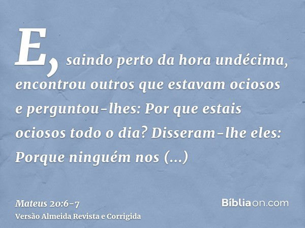 E, saindo perto da hora undécima, encontrou outros que estavam ociosos e perguntou-lhes: Por que estais ociosos todo o dia?Disseram-lhe eles: Porque ninguém nos