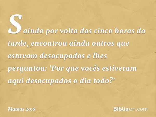 Saindo por volta das cinco horas da tarde, encontrou ainda outros que estavam desocupados e lhes perguntou: 'Por que vocês estiveram aqui desocupados o dia todo