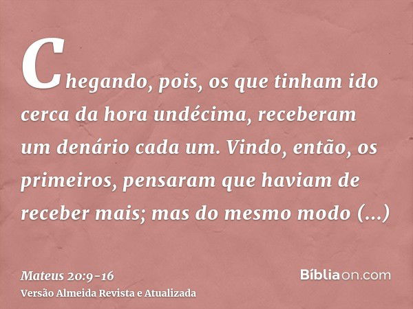 Chegando, pois, os que tinham ido cerca da hora undécima, receberam um denário cada um.Vindo, então, os primeiros, pensaram que haviam de receber mais; mas do m