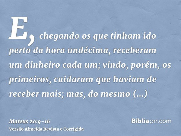 E, chegando os que tinham ido perto da hora undécima, receberam um dinheiro cada um;vindo, porém, os primeiros, cuidaram que haviam de receber mais; mas, do mes