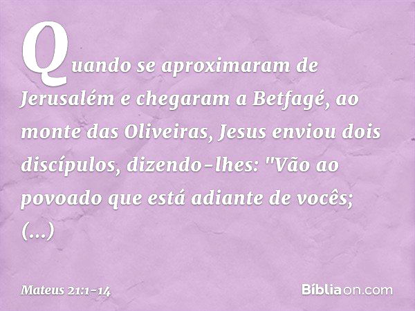 Quando se aproximaram de Jerusalém e chegaram a Betfagé, ao monte das Oliveiras, Jesus enviou dois discípulos, dizendo-lhes: "Vão ao povoado que está adiante de