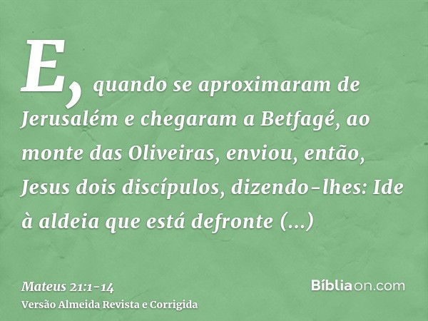 E, quando se aproximaram de Jerusalém e chegaram a Betfagé, ao monte das Oliveiras, enviou, então, Jesus dois discípulos, dizendo-lhes:Ide à aldeia que está def