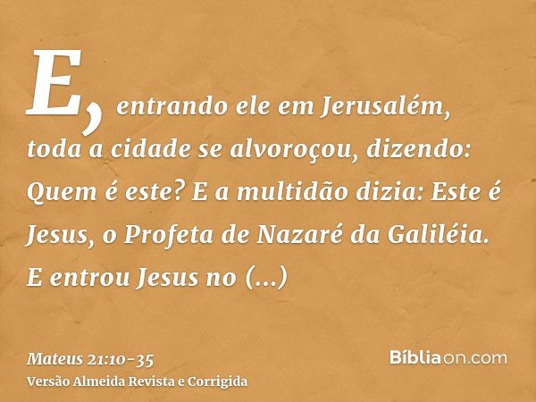 E, entrando ele em Jerusalém, toda a cidade se alvoroçou, dizendo: Quem é este?E a multidão dizia: Este é Jesus, o Profeta de Nazaré da Galiléia.E entrou Jesus 