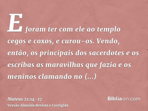 E foram ter com ele ao templo cegos e coxos, e curou-os.Vendo, então, os principais dos sacerdotes e os escribas as maravilhas que fazia e os meninos clamando n