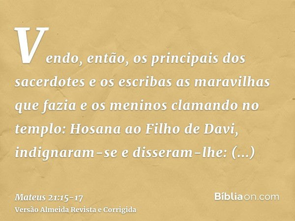 Vendo, então, os principais dos sacerdotes e os escribas as maravilhas que fazia e os meninos clamando no templo: Hosana ao Filho de Davi, indignaram-see disser