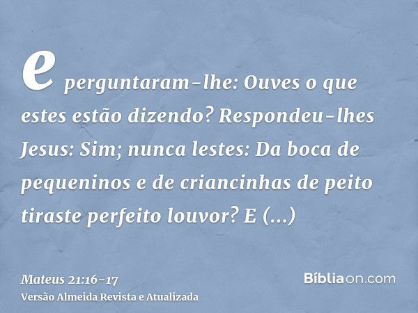 e perguntaram-lhe: Ouves o que estes estão dizendo? Respondeu-lhes Jesus: Sim; nunca lestes: Da boca de pequeninos e de criancinhas de peito tiraste perfeito lo