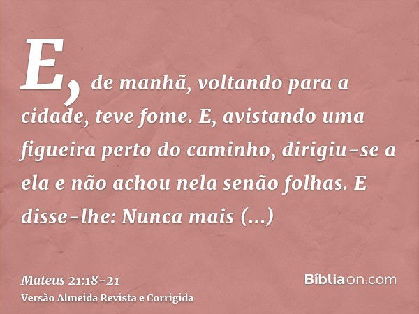 E, de manhã, voltando para a cidade, teve fome.E, avistando uma figueira perto do caminho, dirigiu-se a ela e não achou nela senão folhas. E disse-lhe: Nunca ma